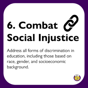 6. Combat Social Injustice: Address all forms of discrimination in education, including those based on race, gender, and socioeconomic background. 