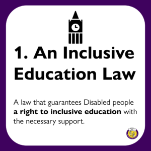 1. An Inclusive Education Law: A law that guarantees Disabled people a right to inclusive education with the necessary support.