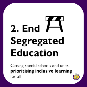 2. End Segregated Education: Closing special schools and units, prioritising inclusive learning for all.