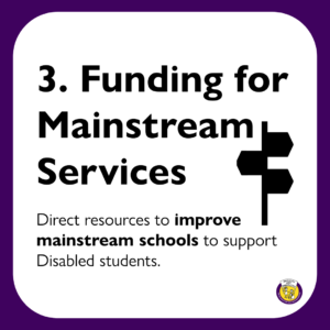 3. Funding for Mainstream Services: Direct resources to improve mainstream schools to support Disabled students.