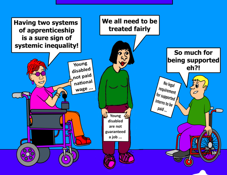 Image description There are three Young Disabled people in the scene, it is a single image cartoon. The background is light blue and the floor is dark blue. There is a sign at the top of the scene that reads: ‘Supported Internships’ Person 1 has red hair and is seated in a wheelchair. They have red hair and are wearing a pink top, orange trousers and red shoes. Person 2 has black hair and is standing up. She is wearing red lipstick, a green top, purple trousers and shoes. Person 3 has yellow hair and is seated in a wheelchair. He is wearing a green top, purple trousers and black shoes. Image text Person1: Having two systems of apprenticeship is a sure sign of systemic inequality (Holding report which says: Young Disabled people not paid national wage…) Person 2: We all need to be treated fairly (Holding report which says: Young Disabled are not guaranteed a job) Person 3: So much for being supported eh?! (Holding report which says: No legal requirement for supported interns to be paid…