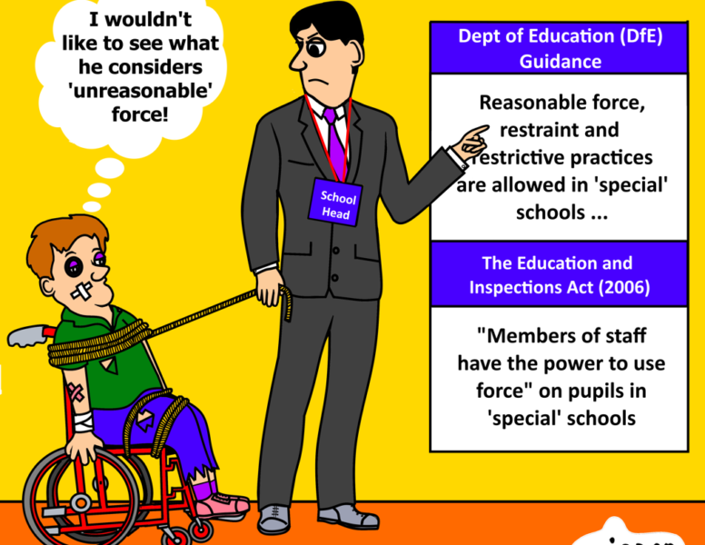 Image description: There is a sign at the top of the image that indicates the scene takes place in a ‘special’ school. The background is yellow and the floor is orange. Person 1 is a Young Disabled person seated in a wheelchair. He is tied up with rope around his shoulders and legs, which Person two is holding onto like a lead. He has a bruised eye, sticking plasters on his face and arm, bandaged wrist and torn clothes. Person 2, an adult, is standing over person 1 and holding onto the rope that binds person 1 to his wheelchair. He is wearing a suit and has a lanyard hanging around his neck that read ‘School Head’ Image text: Person1 (thought bubble): “I wouldn’t like to see what he considers ‘unreasonable’ force! Person 2: Pointing to a board that reads: Department of Education (DfE) guidance: Reasonable force, restraint and restrictive practices are allowed in ‘special’ schools… The Education and Inspections Act (2006): “Members of staff have the power to use force” on pupils in ‘special’ schools.