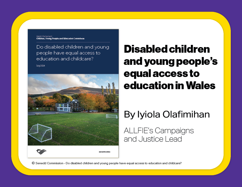 Disabled children and young people’s equal access to education in Wales. By Iyiola Olafimihan. ALLFIE’s Campaigns and Justice Lead. Includes report cover © Senedd Commission - Do disabled children and young people have equal access to education and childcare?